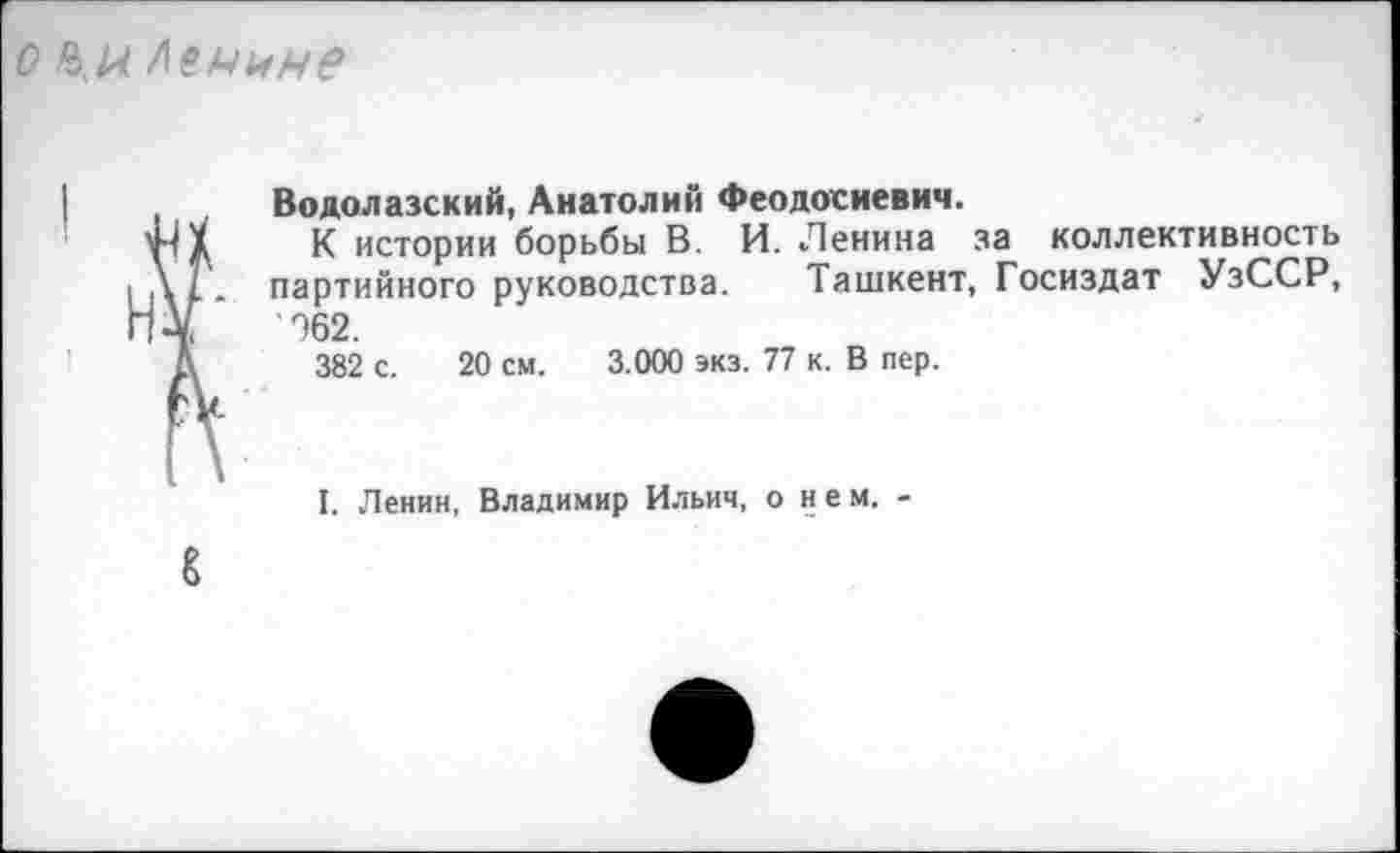 ﻿о Ленине
, Водолазский, Анатолий Феодосиевич.
X К истории борьбы В. И. Ленина за коллективность ||\1. партийного руководства. Ташкент, Госиздат УзССР, Н¥	%2.
А 382 с. 20 см. 3.000 экз. 77 к. В пер.
I. Ленин, Владимир Ильич, о нем. -
8